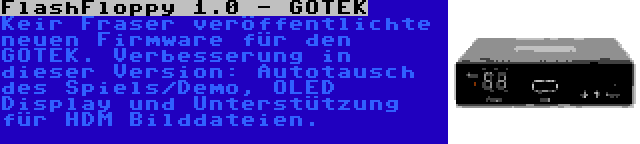 FlashFloppy 1.0 - GOTEK | Keir Fraser veröffentlichte neuen Firmware für den GOTEK. Verbesserung in dieser Version: Autotausch des Spiels/Demo, OLED Display und Unterstützung für HDM Bilddateien.