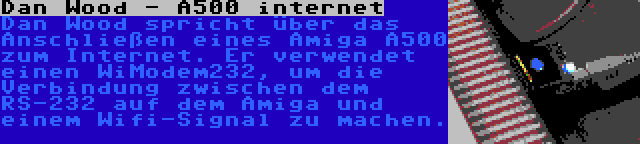 Dan Wood - A500 internet | Dan Wood spricht über das Anschließen eines Amiga A500 zum Internet. Er verwendet einen WiModem232, um die Verbindung zwischen dem RS-232 auf dem Amiga und einem Wifi-Signal zu machen.