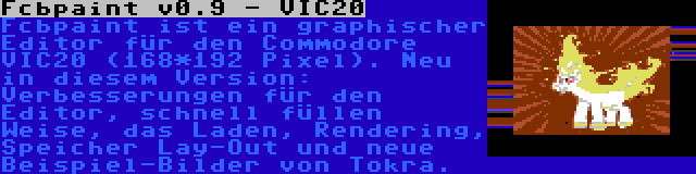 Fcbpaint v0.9 - VIC20 | Fcbpaint ist ein graphischer Editor für den Commodore VIC20 (168*192 Pixel). Neu in diesem Version: Verbesserungen für den Editor, schnell füllen Weise, das Laden, Rendering, Speicher Lay-Out und neue Beispiel-Bilder von Tokra.