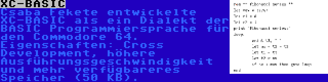 XC-BASIC | Csaba Fekete entwickelte XC-BASIC als ein Dialekt der BASIC Programmiersprache für den Commodore 64. Eigenschaften: Cross Development, höhere Ausführungsgeschwindigkeit und mehr verfügbareres Speicher (50 KB).