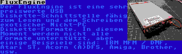 FluxEngine | Der FluxEngine ist eine sehr preiswerte USB Diskette-Schnittstelle fähig zum Lesen und dem Schreiben exotischer Nicht-PC Diskette-Formate. In diesem Moment werden nicht alle Formate unterstützt, aber einige Beispiele sind: IBM MFM / DMF, Atari ST, Acorn (A)DFS, Amiga, Brother, usw.