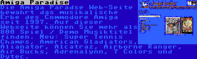 Amiga Paradise | Die Amiga Paradse Web-Seite bewahrt das musikalische Erbe des Commodore Amiga seit 1997. Auf dieser Webseite können Sie mehr als 800 Spiel / Demo Musiktitel finden. Neu: Super Tennis Champs, American Gladiators, Alianator, Alcatraz, Airborne Ranger, Air Bucks, Adrenalynn, 7 Colors und Dytec.