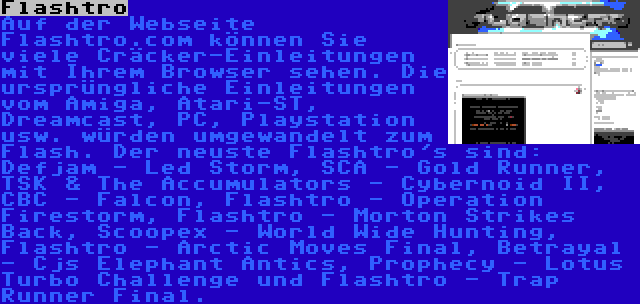 Flashtro | Auf der Webseite Flashtro.com können Sie viele Cräcker-Einleitungen mit Ihrem Browser sehen. Die ursprüngliche Einleitungen vom Amiga, Atari-ST, Dreamcast, PC, Playstation usw. würden umgewandelt zum Flash. Der neuste Flashtro's sind: Defjam - Led Storm, SCA - Gold Runner, TSK & The Accumulators - Cybernoid II, CBC - Falcon, Flashtro - Operation Firestorm, Flashtro - Morton Strikes Back, Scoopex - World Wide Hunting, Flashtro - Arctic Moves Final, Betrayal - Cjs Elephant Antics, Prophecy - Lotus Turbo Challenge und Flashtro - Trap Runner Final.