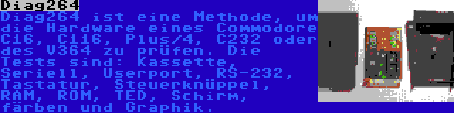 Diag264 | Diag264 ist eine Methode, um die Hardware eines Commodore C16, C116, Plus/4, C232 oder des V364 zu prüfen. Die Tests sind: Kassette, Seriell, Userport, RS-232, Tastatur, Steuerknüppel, RAM, ROM, TED, Schirm, färben und Graphik.