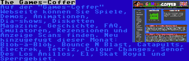 The Games-Coffer | Auf der Games-Coffer Webseite können Sie Spiele, Demos, Animationen, Dia-shows, Disketten Magazine, Geschichte, FAQ, Emulatoren, Rezensionen und Anzeige Scans finden. Neu hinzugefugt dieser Monat: Blob-a-Blob, Bounce N Blast, Catapults, Electrek, Tetriz, Colour Changes, Senor Des Los Anillos, El, Skat Royal und Sperrgebiet.