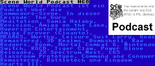 Scene World Podcast #60 | Scene World Podcast ist ein Podcast über die Commodore-Szene. In dieser Episode: The Guru Meditation, Samia Halaby, Revision, Amiga on the Lake, Hyperion Entertainment, Amiga Forever (Cloanto), MEGA65, Worthy, Leisure Suit Larry, Gods Remastered, 3D Realms, Bombshell, Rad Rodgers, Doom, Mortal Combat 6, Nintendo Switch, RGCD, Tiger Claw, Power Glove Reloaded, ZX Spectrum Next, C65 Classroom Prototype, Command and Conquer Remastered, Battletech und Kingdom Hearts III.