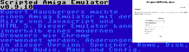 Scripted Amiga Emulator v0.9.10 | Rupert Hausbergers machte einen Amiga Emulator mit der Hilfe von Javascript und HTML 5. Dieser Emulator kann innerhalb eines modernen Browsers wie Chrome verwendet werden. Änderungen in dieser Version: Speicher, Roms, Disk, Video, Audio, Maus und Config.