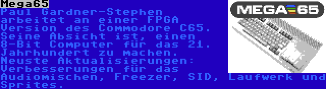 Mega65 | Paul Gardner-Stephen arbeitet an einer FPGA Version des Commodore C65. Seine Absicht ist, einen 8-Bit Computer für das 21. Jahrhundert zu machen. Neuste Aktualisierungen: Verbesserungen für das Audiomischen, Freezer, SID, Laufwerk und Sprites.