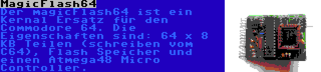 MagicFlash64 | Der magicFlash64 ist ein Kernal Ersatz für den Commodore 64. Die Eigenschaften sind: 64 x 8 KB Teilen (schreiben vom C64), Flash Speicher und einen Atmega48 Micro Controller.