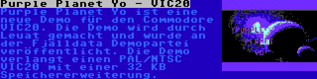 Purple Planet Yo - VIC20 | Purple Planet Yo ist eine neue Demo für den Commodore VIC20. Die Demo wird durch Leuat gemacht und wurde an der Fjälldata Demopartei veröffentlicht. Die Demo verlangt einen PAL/NTSC VIC20 mit einer 32 KB Speichererweiterung.