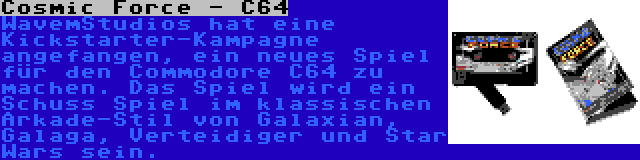 Cosmic Force - C64 | WavemStudios hat eine Kickstarter-Kampagne angefangen, ein neues Spiel für den Commodore C64 zu machen. Das Spiel wird ein Schuss Spiel im klassischen Arkade-Stil von Galaxian, Galaga, Verteidiger und Star Wars sein.