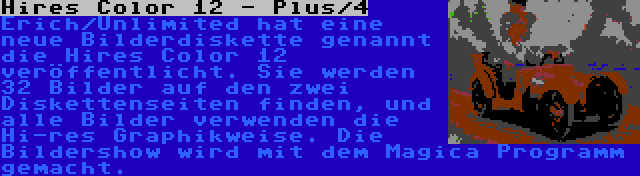 Hires Color 12 - Plus/4 | Erich/Unlimited hat eine neue Bilderdiskette genannt die Hires Color 12 veröffentlicht. Sie werden 32 Bilder auf den zwei Diskettenseiten finden, und alle Bilder verwenden die Hi-res Graphikweise. Die Bildershow wird mit dem Magica Programm gemacht.