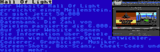 Hall Of Light | Der Website Hall Of Light erreichte einen Meilenstein. Es gibt jetzt 50.000 screenshots in der Datenbank. Die Zahl von Spielen passierte die 6.000. Auf dieser Website können Sie Information über Spiele finden wie: Ausgabe-Datum, Entwickler, Codierer, Graphician, Musiker, Screen-Shots, Box-Scans, Cheat-Codes und vieles mehr.