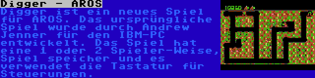 Digger - AROS | Digger ist ein neues Spiel für AROS. Das ursprüngliche Spiel wurde durch Andrew Jenner für den IBM-PC entwickelt. Das Spiel hat eine 1 oder 2 Spieler-Weise, Spiel speicher und es verwendet die Tastatur für Steuerungen.
