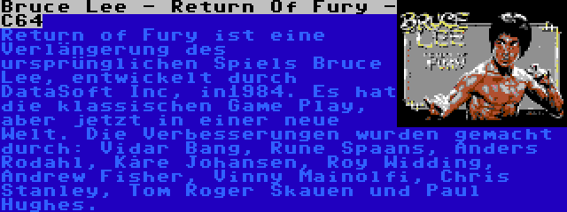 Bruce Lee - Return Of Fury - C64 | Return of Fury ist eine Verlängerung des ursprünglichen Spiels Bruce Lee, entwickelt durch DataSoft Inc, in1984. Es hat die klassischen Game Play, aber jetzt in einer neue Welt. Die Verbesserungen wurden gemacht durch: Vidar Bang, Rune Spaans, Anders Rodahl, Kåre Johansen, Roy Widding, Andrew Fisher, Vinny Mainolfi, Chris Stanley, Tom Roger Skauen und Paul Hughes.