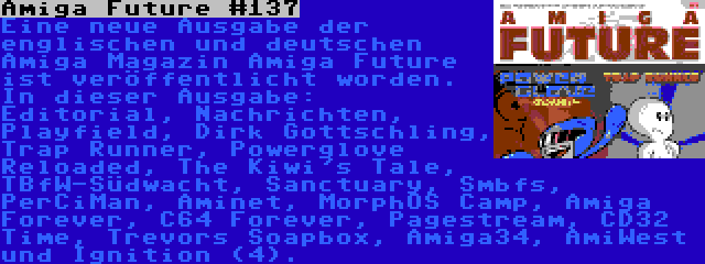 Amiga Future #137 | Eine neue Ausgabe der englischen und deutschen Amiga Magazin Amiga Future ist veröffentlicht worden. In dieser Ausgabe: Editorial, Nachrichten, Playfield, Dirk Gottschling, Trap Runner, Powerglove Reloaded, The Kiwi's Tale, TBfW-Südwacht, Sanctuary, Smbfs, PerCiMan, Aminet, MorphOS Camp, Amiga Forever, C64 Forever, Pagestream, CD32 Time, Trevors Soapbox, Amiga34, AmiWest und Ignition (4).