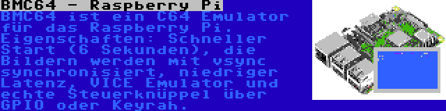 BMC64 - Raspberry Pi | BMC64 ist ein C64 Emulator für das Raspberry Pi. Eigenschaften: Schneller Start (6 Sekunden), die Bildern werden mit vsync synchronisiert, niedriger Latenz, VICE Emulator und echte Steuerknüppel über GPIO oder Keyrah.