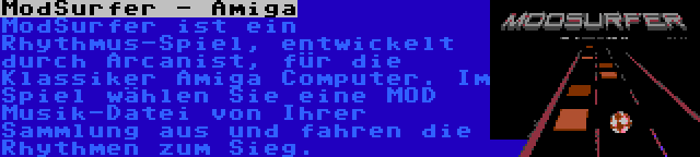 ModSurfer - Amiga | ModSurfer ist ein Rhythmus-Spiel, entwickelt durch Arcanist, für die Klassiker Amiga Computer. Im Spiel wählen Sie eine MOD Musik-Datei von Ihrer Sammlung aus und fahren die Rhythmen zum Sieg.