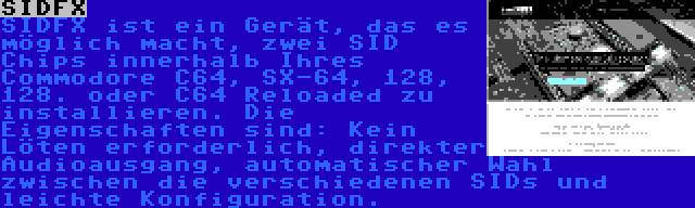 SIDFX | SIDFX ist ein Gerät, das es möglich macht, zwei SID Chips innerhalb Ihres Commodore C64, SX-64, 128, 128. oder C64 Reloaded zu installieren. Die Eigenschaften sind: Kein Löten erforderlich, direkter Audioausgang, automatischer Wahl zwischen die verschiedenen SIDs und leichte Konfiguration.