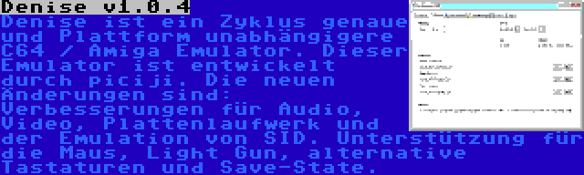 Denise v1.0.4 | Denise ist ein Zyklus genaue und Plattform unabhängigere C64 / Amiga Emulator. Dieser Emulator ist entwickelt durch piciji. Die neuen Änderungen sind: Verbesserungen für Audio, Video, Plattenlaufwerk und der Emulation von SID. Unterstützung für die Maus, Light Gun, alternative Tastaturen und Save-State.