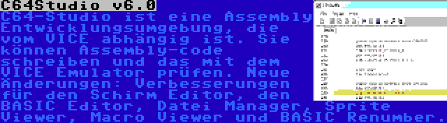 C64Studio v6.0 | C64-Studio ist eine Assembly Entwicklungsumgebung, die vom VICE abhängig ist. Sie können Assembly-code schreiben und das mit dem VICE Emulator prüfen. Neue Änderungen: Verbesserungen für den Schirm Editor, den BASIC Editor, Datei Manager, Sprite Viewer, Macro Viewer und BASIC Renumber.