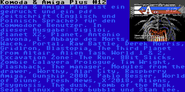 Komoda & Amiga Plus #12 | Komoda & Amiga Plus ist ein gedruckt und ein pdf Zeitschrift (Englisch und Polnisch Sprache) für den Commodore Benutzer. In dieser Ausgabe: Digiloi, Planet X2, Planet, Antonio Savona, L' Abbaye des Morts, Wacek, Portal, Raw Battle, Derek Morris, Gridlron, Blastopia, The Third Planet From Altair, Alien Task World 1 & 2, Excavation Zone: The Run, 8Bit Slicks, Zombie Calavera Prologue, Tim Wright, Flashback, The manager, Modules from the drawer, Worthy, Alar City, Raspberry Amiga, Gunship 2000, Pablo Besser, World of Diune, Fresh News, X'2018, Aliens, Psygnosis, The dusk, Tomb of the Mask, Sedai Linux, Retro bubble und Stan Lee.