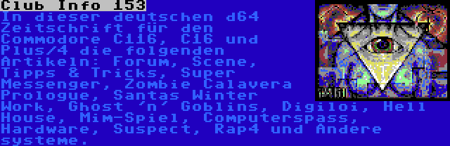 Club Info 153 | In dieser deutschen d64 Zeitschrift für den Commodore C116, C16 und Plus/4 die folgenden Artikeln: Forum, Scene, Tipps & Tricks, Super Messenger, Zombie Calavera Prologue, Santas Winter Work, Ghost 'n' Goblins, Digiloi, Hell House, Mim-Spiel, Computerspass, Hardware, Suspect, Rap4 und Andere systeme.