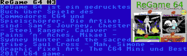 ReGame 64 #3 | ReGame 64 ist ein gedrucktes Buch über Spiele des Commodores C64 und Spielschöpfer. Die Artikel sind: Sam's Journey, Chester - Steel Ranger, Cadaver - Pains 'n' Aches, Mikael - Sydney Hunter and the sacred tribe, Saul Cross - Mah, Simone - Graphic Pixel Art, The C64 Mini und Best 2017 C64 game.