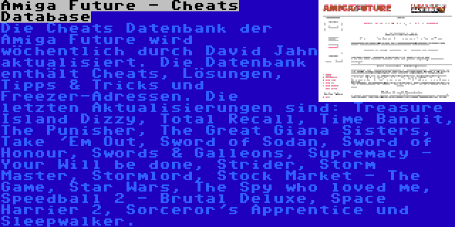 Amiga Future - Cheats Database | Die Cheats Datenbank der Amiga Future wird wöchentlich durch David Jahn aktualisiert. Die Datenbank enthält Cheats, Lösungen, Tipps & Tricks und Freezer-Adressen. Die letzten Aktualisierungen sind: Treasure Island Dizzy, Total Recall, Time Bandit, The Punisher, The Great Giana Sisters, Take 'Em Out, Sword of Sodan, Sword of Honour, Swords & Galleons, Supremacy - Your Will be done, Strider, Storm Master, Stormlord, Stock Market - The Game, Star Wars, The Spy who loved me, Speedball 2 - Brutal Deluxe, Space Harrier 2, Sorceror's Apprentice und Sleepwalker.