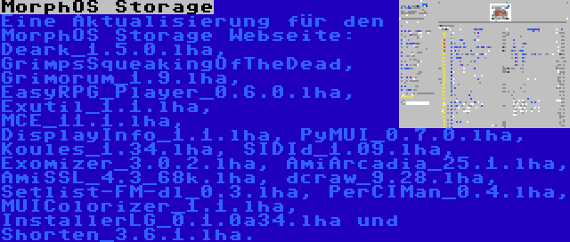 MorphOS Storage | Eine Aktualisierung für den MorphOS Storage Webseite: Deark_1.5.0.lha, GrimpsSqueakingOfTheDead, Grimorum_1.9.lha, EasyRPG_Player_0.6.0.lha, Exutil_1.1.lha, MCE_11.1.lha, DisplayInfo_1.1.lha, PyMUI_0.7.0.lha, Koules_1.34.lha, SIDId_1.09.lha, Exomizer_3.0.2.lha, AmiArcadia_25.1.lha, AmiSSL_4.3_68k.lha, dcraw_9.28.lha, Setlist-FM-dl_0.3.lha, PerCIMan_0.4.lha, MUIColorizer_1.1.lha, InstallerLG_0.1.0a34.lha und Shorten_3.6.1.lha.