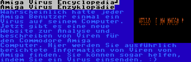 Amiga Virus Encyclopedia	 Amiga Virus Enzyklopädie | Wahrscheinlich hatte jeder Amiga Benutzer einmal ein Virus auf seinem Computer. Jetzt gibt es eine neue Website zur Analyse und beschreiben von Viren für den Commodore Amiga Computer. Hier werden Sie ausführlich berichtete Information von Viren von Amiga finden. Sie können sogar helfen, indem Sie ein Virus einsenden. :)