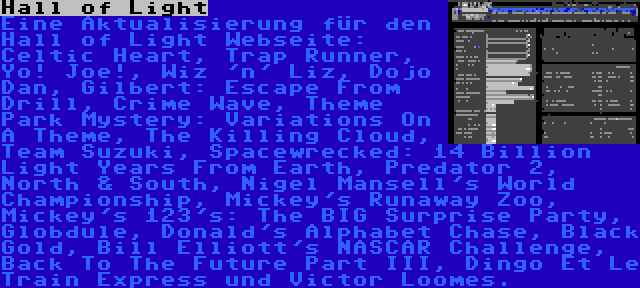 Hall of Light | Eine Aktualisierung für den Hall of Light Webseite: Celtic Heart, Trap Runner, Yo! Joe!, Wiz 'n' Liz, Dojo Dan, Gilbert: Escape From Drill, Crime Wave, Theme Park Mystery: Variations On A Theme, The Killing Cloud, Team Suzuki, Spacewrecked: 14 Billion Light Years From Earth, Predator 2, North & South, Nigel Mansell's World Championship, Mickey's Runaway Zoo, Mickey's 123's: The BIG Surprise Party, Globdule, Donald's Alphabet Chase, Black Gold, Bill Elliott's NASCAR Challenge, Back To The Future Part III, Dingo Et Le Train Express und Victor Loomes.