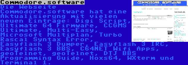 Commodore.software | Die Webseite Commodore.software hat eine Aktualisierung mit vielen neuen Einträge: Digi Script, Ultimate 64 Firmware, CCGMS Ultimate, Multi-Easy, Microsoft Multiplan, Turbo Rascal Syntax Error, Easyflash 3 Dumper, Easyflash 3 IRC, Easyflash 3 BBS, C64NET Wifi Apps, geoTelnet, geoTelnet, DTJ BBS Programming Guide, Hoxs64, WXterm und Terminal 1.