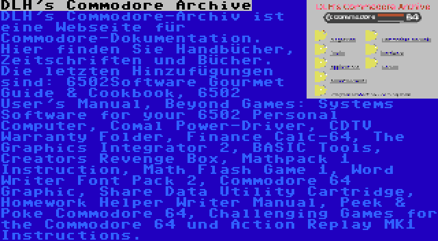 DLH's Commodore Archive | DLH's Commodore-Archiv ist eine Webseite für Commodore-Dokumentation. Hier finden Sie Handbücher, Zeitschriften und Bücher. Die letzten Hinzufügungen sind: 6502Software Gourmet Guide & Cookbook, 6502 User's Manual, Beyond Games: Systems Software for your 6502 Personal Computer, Comal Power-Driver, CDTV Warranty Folder, Finance Calc-64, The Graphics Integrator 2, BASIC Tools, Creators Revenge Box, Mathpack 1 Instruction, Math Flash Game 1, Word Writer Font Pack 2, Commodore 64 Graphic, Share Data Utility Cartridge, Homework Helper Writer Manual, Peek & Poke Commodore 64, Challenging Games for the Commodore 64 und Action Replay MK1 Instructions.