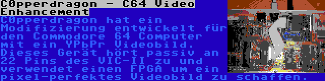 C0pperdragon - C64 Video Enhancement | C0pperdragon hat ein Modifizierung entwickelt für den Commodore 64 Computer mit ein YPbPr Videobild. Dieses Gerät hört passiv an 22 Pins des VIC-II zu und verwendet einen FPGA um ein pixel-perfektes Videobild zu schaffen.