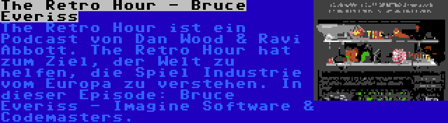 The Retro Hour - Bruce Everiss | The Retro Hour ist ein Podcast von Dan Wood & Ravi Abbott. The Retro Hour hat zum Ziel, der Welt zu helfen, die Spiel Industrie vom Europa zu verstehen. In dieser Episode: Bruce Everiss - Imagine Software & Codemasters.