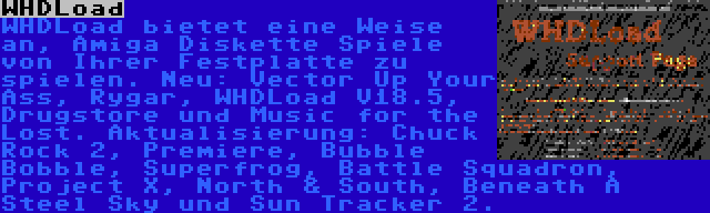 WHDLoad | WHDLoad bietet eine Weise an, Amiga Diskette Spiele von Ihrer Festplatte zu spielen. Neu: Vector Up Your Ass, Rygar, WHDLoad V18.5, Drugstore und Music for the Lost. Aktualisierung: Chuck Rock 2, Premiere, Bubble Bobble, Superfrog, Battle Squadron, Project X, North & South, Beneath A Steel Sky und Sun Tracker 2.