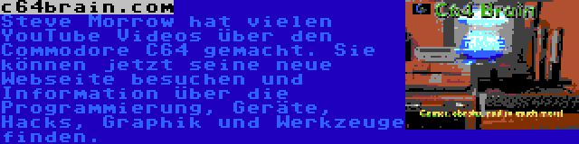 c64brain.com | Steve Morrow hat vielen YouTube Videos über den Commodore C64 gemacht. Sie können jetzt seine neue Webseite besuchen und Information über die Programmierung, Geräte, Hacks, Graphik und Werkzeuge finden.