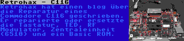 Retrohax - C116 | Retrohax hat einen blog über die Reparatur eines Commodore C116 geschrieben. Er reparierte oder ersetzte die Tastatur, TED, RF Modulator, Zentraleinheit (6510) und ein Basic ROM.