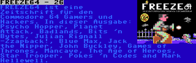 FREEZE64 - 26 | FREEZE64 ist eine Zeitschrift für den Commodore 64 Gamers und Hackers. In dieser Ausgabe: Psycho Hopper, Planet Attack, Badlands, Bits 'n Bytes, Julian Rignall -Zzapback!, Blue Max, Jack the Nipper, John Buckley, Games of Thrones, Mancave, The Age of Heroes, Star Trooper, Pokes 'n Codes and Mark Hellewell.