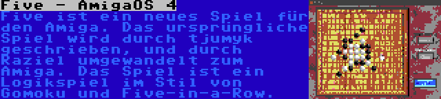 Five - AmigaOS 4 | Five ist ein neues Spiel für den Amiga. Das ursprüngliche Spiel wird durch tjumyk geschrieben, und durch Raziel umgewandelt zum Amiga. Das Spiel ist ein Logikspiel im Stil von Gomoku und Five-in-a-Row.