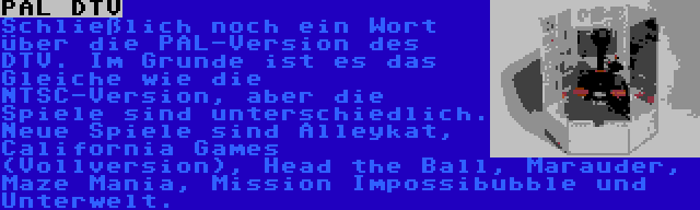 PAL DTV | Schließlich noch ein Wort über die PAL-Version des DTV. Im Grunde ist es das Gleiche wie die NTSC-Version, aber die Spiele sind unterschiedlich. Neue Spiele sind Alleykat, California Games (Vollversion), Head the Ball, Marauder, Maze Mania, Mission Impossibubble und Unterwelt.