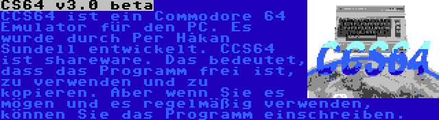 CS64 v3.0 beta | CCS64 ist ein Commodore 64 Emulator für den PC. Es wurde durch Per Håkan Sundell entwickelt. CCS64 ist shareware. Das bedeutet, dass das Programm frei ist, zu verwenden und zu kopieren. Aber wenn Sie es mögen und es regelmäßig verwenden, können Sie das Programm einschreiben.