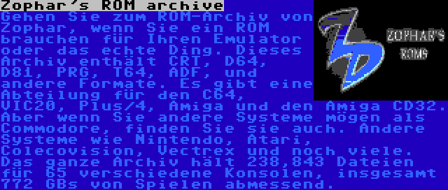 Zophar's ROM archive | Gehen Sie zum ROM-Archiv von Zophar, wenn Sie ein ROM brauchen für Ihren Emulator oder das echte Ding. Dieses Archiv enthält CRT, D64, D81, PRG, T64, ADF, und andere Formate. Es gibt eine Abteilung für den C64, VIC20, Plus/4, Amiga und den Amiga CD32. Aber wenn Sie andere Systeme mögen als Commodore, finden Sie sie auch. Andere Systeme wie Nintendo, Atari, Colecovision, Vectrex und noch viele. Das ganze Archiv hält 238,843 Dateien für 65 verschiedene Konsolen, insgesamt 772 GBs von Spielen abmessend.