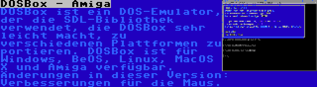 DOSBox - Amiga | DOSBox ist ein DOS-Emulator, der die SDL-Bibliothek verwendet, die DOSBox sehr leicht macht, zu verschiedenen Plattformen zu portieren. DOSBox ist für Windows, BeOS, Linux, MacOS X und Amiga verfügbar. Änderungen in dieser Version: Verbesserungen für die Maus.