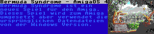 Bermuda Syndrome - AmigaOS 4 | Bermuda Syndrome ist ein neues Spiel für den Amiga. Dieses Spiel wird zum Amiga umgesetzt aber verwendet die ursprünglichen Datendateien von der Windows Version.