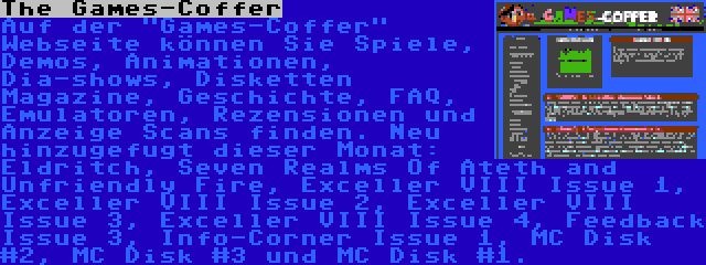 The Games-Coffer | Auf der Games-Coffer Webseite können Sie Spiele, Demos, Animationen, Dia-shows, Disketten Magazine, Geschichte, FAQ, Emulatoren, Rezensionen und Anzeige Scans finden. Neu hinzugefugt dieser Monat: Eldritch, Seven Realms Of Ateth and Unfriendly Fire, Exceller VIII Issue 1, Exceller VIII Issue 2, Exceller VIII Issue 3, Exceller VIII Issue 4, Feedback Issue 3, Info-Corner Issue 1, MC Disk #2, MC Disk #3 und MC Disk #1.