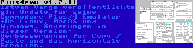 Plus4emu v1.2.11 | Istvan Varga veröffentlichte ein Update für seine Commodore Plus/4 Emulator für Linux, MacOS und Windows. Änderungen in dieser Version: Verbesserungen für Copy / Paste und das horizontale Scrollen.