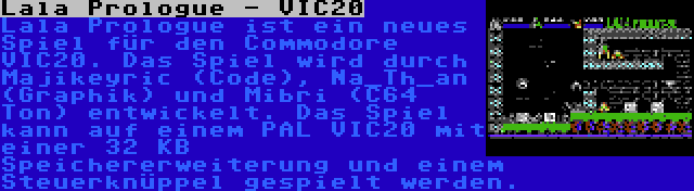 Lala Prologue - VIC20 | Lala Prologue ist ein neues Spiel für den Commodore VIC20. Das Spiel wird durch Majikeyric (Code), Na_Th_an (Graphik) und Mibri (C64 Ton) entwickelt. Das Spiel kann auf einem PAL VIC20 mit einer 32 KB Speichererweiterung und einem Steuerknüppel gespielt werden.