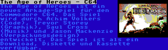 The Age of Heroes - C64 | The Age of Heroes ist ein neues Arkade-Spiel für den Commodore C64. Das Spiel wird durch Achim Volkers (Code), Trevor Storey (Graphik), Saul Cross (Musik) und Jason Mackenzie (Verpackungsdesign) entwickelt. Das Spiel ist als ein Download, Diskette und Kassette verfügbar.